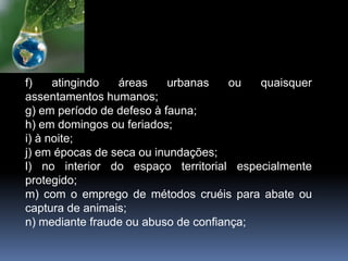 f) atingindo áreas urbanas ou quaisquer
assentamentos humanos;
g) em período de defeso à fauna;
h) em domingos ou feriados;
i) à noite;
j) em épocas de seca ou inundações;
l) no interior do espaço territorial especialmente
protegido;
m) com o emprego de métodos cruéis para abate ou
captura de animais;
n) mediante fraude ou abuso de confiança;
 