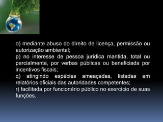o) mediante abuso do direito de licença, permissão ou
autorização ambiental;
p) no interesse de pessoa jurídica mantida, total ou
parcialmente, por verbas públicas ou beneficiada por
incentivos fiscais;
q) atingindo espécies ameaçadas, listadas em
relatórios oficiais das autoridades competentes;
r) facilitada por funcionário público no exercício de suas
funções.
 