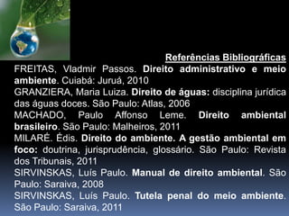 Referências Bibliográficas
FREITAS, Vladmir Passos. Direito administrativo e meio
ambiente. Cuiabá: Juruá, 2010
GRANZIERA, Maria Luiza. Direito de águas: disciplina jurídica
das águas doces. São Paulo: Atlas, 2006
MACHADO, Paulo Affonso Leme. Direito ambiental
brasileiro. São Paulo: Malheiros, 2011
MILARÉ. Édis. Direito do ambiente. A gestão ambiental em
foco: doutrina, jurisprudência, glossário. São Paulo: Revista
dos Tribunais, 2011
SIRVINSKAS, Luís Paulo. Manual de direito ambiental. São
Paulo: Saraiva, 2008
SIRVINSKAS, Luís Paulo. Tutela penal do meio ambiente.
São Paulo: Saraiva, 2011
 