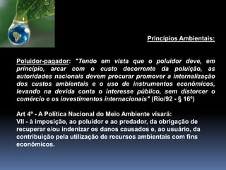 Princípios Ambientais:
Poluidor-pagador: "Tendo em vista que o poluidor deve, em
princípio, arcar com o custo decorrente da poluição, as
autoridades nacionais devem procurar promover a internalização
dos custos ambientais e o uso de instrumentos econômicos,
levando na devida conta o interesse público, sem distorcer o
comércio e os investimentos internacionais" (Rio/92 - § 16º)
Art 4º - A Política Nacional do Meio Ambiente visará:
VII - à imposição, ao poluidor e ao predador, da obrigação de
recuperar e/ou indenizar os danos causados e, ao usuário, da
contribuição pela utilização de recursos ambientais com fins
econômicos.
 