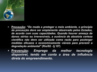  Precaução: "De modo a proteger o meio ambiente, o princípio
da precaução deve ser amplamente observado pelos Estados,
de acordo com suas capacidades. Quando houver ameaça de
danos sérios ou irreversíveis, a ausência de absoluta certeza
científica não deve ser utilizada como razão para postergar
medidas eficazes e economicamente viáveis para prevenir a
degradação ambiental" (Rio/92 - § 15º)
 Prevenção: Emprego da melhor tecnologia
disponível, tendo em conta a área de influência
direta do empreendimento.
 