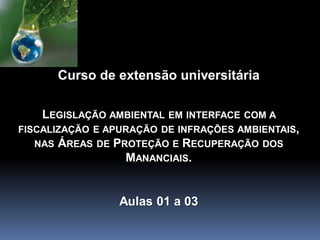 Curso de extensão universitária
LEGISLAÇÃO AMBIENTAL EM INTERFACE COM A
FISCALIZAÇÃO E APURAÇÃO DE INFRAÇÕES AMBIENTAIS,
NAS ÁREAS DE PROTEÇÃO E RECUPERAÇÃO DOS
MANANCIAIS.
Aulas 01 a 03
 