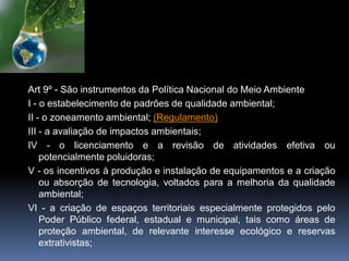 Art 9º - São instrumentos da Política Nacional do Meio Ambiente
I - o estabelecimento de padrões de qualidade ambiental;
II - o zoneamento ambiental; (Regulamento)
III - a avaliação de impactos ambientais;
IV - o licenciamento e a revisão de atividades efetiva ou
potencialmente poluidoras;
V - os incentivos à produção e instalação de equipamentos e a criação
ou absorção de tecnologia, voltados para a melhoria da qualidade
ambiental;
VI - a criação de espaços territoriais especialmente protegidos pelo
Poder Público federal, estadual e municipal, tais como áreas de
proteção ambiental, de relevante interesse ecológico e reservas
extrativistas;
 