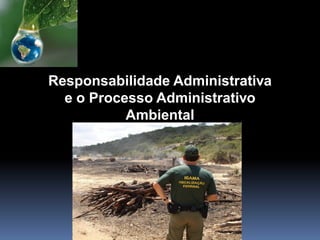 Responsabilidade Administrativa
e o Processo Administrativo
Ambiental
 