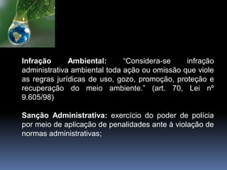Infração Ambiental: “Considera-se infração
administrativa ambiental toda ação ou omissão que viole
as regras jurídicas de uso, gozo, promoção, proteção e
recuperação do meio ambiente.” (art. 70, Lei nº
9.605/98)
Sanção Administrativa: exercício do poder de polícia
por meio de aplicação de penalidades ante à violação de
normas administrativas;
 