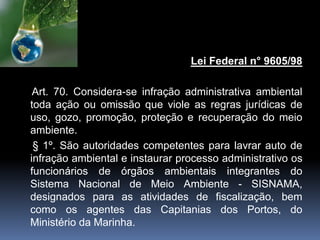 Lei Federal n° 9605/98
Art. 70. Considera-se infração administrativa ambiental
toda ação ou omissão que viole as regras jurídicas de
uso, gozo, promoção, proteção e recuperação do meio
ambiente.
§ 1º. São autoridades competentes para lavrar auto de
infração ambiental e instaurar processo administrativo os
funcionários de órgãos ambientais integrantes do
Sistema Nacional de Meio Ambiente - SISNAMA,
designados para as atividades de fiscalização, bem
como os agentes das Capitanias dos Portos, do
Ministério da Marinha.
 