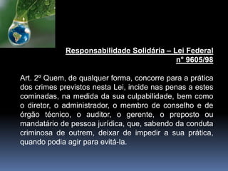 Responsabilidade Solidária – Lei Federal
n° 9605/98
Art. 2º Quem, de qualquer forma, concorre para a prática
dos crimes previstos nesta Lei, incide nas penas a estes
cominadas, na medida da sua culpabilidade, bem como
o diretor, o administrador, o membro de conselho e de
órgão técnico, o auditor, o gerente, o preposto ou
mandatário de pessoa jurídica, que, sabendo da conduta
criminosa de outrem, deixar de impedir a sua prática,
quando podia agir para evitá-la.
 