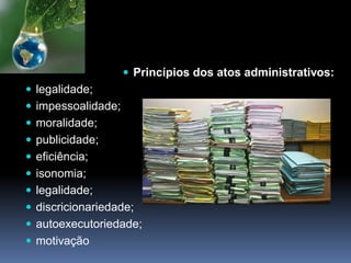  Princípios dos atos administrativos:
 legalidade;
 impessoalidade;
 moralidade;
 publicidade;
 eficiência;
 isonomia;
 legalidade;
 discricionariedade;
 autoexecutoriedade;
 motivação
 