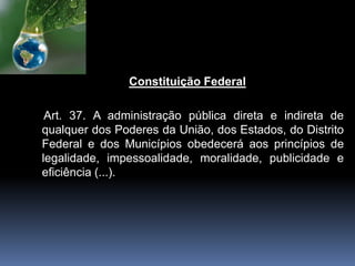 Constituição Federal
Art. 37. A administração pública direta e indireta de
qualquer dos Poderes da União, dos Estados, do Distrito
Federal e dos Municípios obedecerá aos princípios de
legalidade, impessoalidade, moralidade, publicidade e
eficiência (...).
 