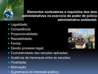 Elementos norteadores e requisitos dos atos
administrativos no exercício do poder de polícia
administrativa ambiental:
 Legalidade;
 Competência;
 Proporcionalidade;
 Razoabilidade;
 Forma;
 Devido processo legal;
 Cumulatividade das sanções aplicadas;
 Ausência de hierarquia entre as sanções;
 Finalidade;
 Motivação;
 Supremacia do interesse público;
 