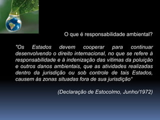 O que é responsabilidade ambiental?
"Os Estados devem cooperar para continuar
desenvolvendo o direito internacional, no que se refere à
responsabilidade e à indenização das vítimas da poluição
e outros danos ambientais, que as atividades realizadas
dentro da jurisdição ou sob controle de tais Estados,
causem às zonas situadas fora de sua jurisdição“
(Declaração de Estocolmo, Junho/1972)
 