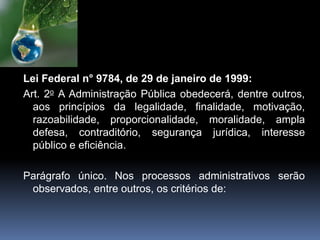 Lei Federal n° 9784, de 29 de janeiro de 1999:
Art. 2o A Administração Pública obedecerá, dentre outros,
aos princípios da legalidade, finalidade, motivação,
razoabilidade, proporcionalidade, moralidade, ampla
defesa, contraditório, segurança jurídica, interesse
público e eficiência.
Parágrafo único. Nos processos administrativos serão
observados, entre outros, os critérios de:
 