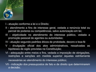 I - atuação conforme a lei e o Direito;
II - atendimento a fins de interesse geral, vedada a renúncia total ou
parcial de poderes ou competências, salvo autorização em lei;
III - objetividade no atendimento do interesse público, vedada a
promoção pessoal de agentes ou autoridades;
IV - atuação segundo padrões éticos de probidade, decoro e boa-fé
V - divulgação oficial dos atos administrativos, ressalvadas as
hipóteses de sigilo previstas na Constituição;
VI - adequação entre meios e fins, vedada a imposição de obrigações,
restrições e sanções em medida superior àquelas estritamente
necessárias ao atendimento do interesse público;
VII - indicação dos pressupostos de fato e de direito que determinarem
a decisão;
 