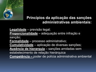 Princípios da aplicação das sanções
administrativas ambientais:
Legalidade – previsão legal;
Proporcionalidade – adequação entre infração e
sanção;
Formalidade – processo administrativo;
Cumulatividade – aplicação de diversas sanções;
Ausência de hierarquia – sanções arroladas sem
estabelecimento de relação hierárquica
Competência – poder de polícia administrativa ambiental
 