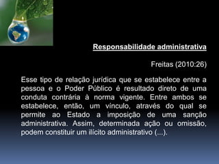 Responsabilidade administrativa
Freitas (2010:26)
Esse tipo de relação jurídica que se estabelece entre a
pessoa e o Poder Público é resultado direto de uma
conduta contrária à norma vigente. Entre ambos se
estabelece, então, um vínculo, através do qual se
permite ao Estado a imposição de uma sanção
administrativa. Assim, determinada ação ou omissão,
podem constituir um ilícito administrativo (...).
 