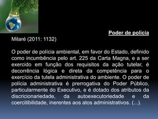 Poder de polícia
Milaré (2011: 1132)
O poder de polícia ambiental, em favor do Estado, definido
como incumbência pelo art. 225 da Carta Magna, e a ser
exercido em função dos requisitos da ação tutelar, é
decorrência lógica e direta da competência para o
exercício da tutela administrativa do ambiente. O poder de
polícia administrativa é prerrogativa do Poder Público,
particularmente do Executivo, e é dotado dos atributos da
discricionariedade, da autoexecutoriedade e da
coercitibilidade, inerentes aos atos administrativos. (...).
 