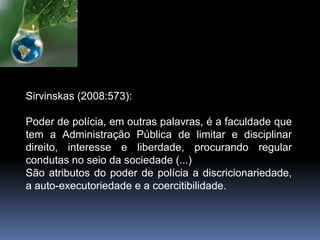 Sirvinskas (2008:573):
Poder de polícia, em outras palavras, é a faculdade que
tem a Administração Pública de limitar e disciplinar
direito, interesse e liberdade, procurando regular
condutas no seio da sociedade (...)
São atributos do poder de polícia a discricionariedade,
a auto-executoriedade e a coercitibilidade.
 