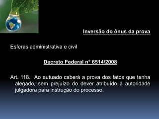 Inversão do ônus da prova
Esferas administrativa e civil
Decreto Federal n° 6514/2008
Art. 118. Ao autuado caberá a prova dos fatos que tenha
alegado, sem prejuízo do dever atribuído à autoridade
julgadora para instrução do processo.
 
