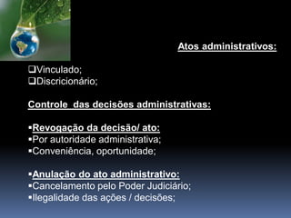 Atos administrativos:
Vinculado;
Discricionário;
Controle das decisões administrativas:
Revogação da decisão/ ato:
Por autoridade administrativa;
Conveniência, oportunidade;
Anulação do ato administrativo:
Cancelamento pelo Poder Judiciário;
Ilegalidade das ações / decisões;
 