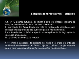 Sanções administrativas – critérios
Art. 4o O agente autuante, ao lavrar o auto de infração, indicará as
sanções estabelecidas neste Decreto, observando:
I - gravidade dos fatos, tendo em vista os motivos da infração e suas
conseqüências para a saúde pública e para o meio ambiente;
II - antecedentes do infrator, quanto ao cumprimento da legislação de
interesse ambiental; e
III - situação econômica do infrator.
§ 1o Para a aplicação do disposto no inciso I, o órgão ou entidade
ambiental estabelecerá de forma objetiva critérios complementares
para o agravamento e atenuação das sanções administrativas.
 