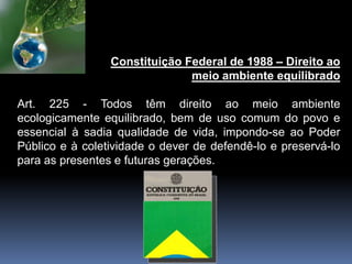Constituição Federal de 1988 – Direito ao
meio ambiente equilibrado
Art. 225 - Todos têm direito ao meio ambiente
ecologicamente equilibrado, bem de uso comum do povo e
essencial à sadia qualidade de vida, impondo-se ao Poder
Público e à coletividade o dever de defendê-lo e preservá-lo
para as presentes e futuras gerações.
 