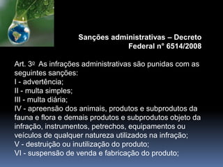 Sanções administrativas – Decreto
Federal n° 6514/2008
Art. 3o As infrações administrativas são punidas com as
seguintes sanções:
I - advertência;
II - multa simples;
III - multa diária;
IV - apreensão dos animais, produtos e subprodutos da
fauna e flora e demais produtos e subprodutos objeto da
infração, instrumentos, petrechos, equipamentos ou
veículos de qualquer natureza utilizados na infração;
V - destruição ou inutilização do produto;
VI - suspensão de venda e fabricação do produto;
 