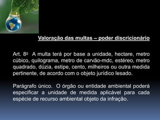 Valoração das multas – poder discricionário
Art. 8o A multa terá por base a unidade, hectare, metro
cúbico, quilograma, metro de carvão-mdc, estéreo, metro
quadrado, dúzia, estipe, cento, milheiros ou outra medida
pertinente, de acordo com o objeto jurídico lesado.
Parágrafo único. O órgão ou entidade ambiental poderá
especificar a unidade de medida aplicável para cada
espécie de recurso ambiental objeto da infração.
 