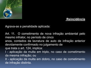 Reincidência
Agrava-se a penalidade aplicada:
Art. 11. O cometimento de nova infração ambiental pelo
mesmo infrator, no período de cinco
anos, contados da lavratura de auto de infração anterior
devidamente confirmado no julgamento de
que trata o art. 124, implica:
I - aplicação da multa em triplo, no caso de cometimento
da mesma infração; ou
II - aplicação da multa em dobro, no caso de cometimento
de infração distinta.
 