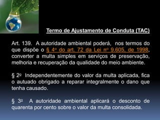 Termo de Ajustamento de Conduta (TAC)
Art. 139. A autoridade ambiental poderá, nos termos do
que dispõe o § 4o do art. 72 da Lei no 9.605, de 1998,
converter a multa simples em serviços de preservação,
melhoria e recuperação da qualidade do meio ambiente.
§ 2o Independentemente do valor da multa aplicada, fica
o autuado obrigado a reparar integralmente o dano que
tenha causado.
§ 3o A autoridade ambiental aplicará o desconto de
quarenta por cento sobre o valor da multa consolidada.
 