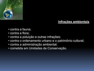 Infrações ambientais
• contra a fauna;
• contra a flora;
• contra a poluição e outras infrações;
• contra o ordenamento urbano e o patrimônio cultural;
• contra a administração ambiental;
• cometida em Unidades de Conservação.
 