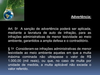 Advertência:
Art. 5o A sanção de advertência poderá ser aplicada,
mediante a lavratura de auto de infração, para as
infrações administrativas de menor lesividade ao meio
ambiente, garantidos a ampla defesa e o contraditório.
§ 1o Consideram-se infrações administrativas de menor
lesividade ao meio ambiente aquelas em que a multa
máxima cominada não ultrapasse o valor de R$
1.000,00 (mil reais), ou que, no caso de multa por
unidade de medida, a multa aplicável não exceda o
valor referido.
 