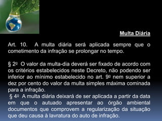 Multa Diária
Art. 10. A multa diária será aplicada sempre que o
cometimento da infração se prolongar no tempo.
§ 2o O valor da multa-dia deverá ser fixado de acordo com
os critérios estabelecidos neste Decreto, não podendo ser
inferior ao mínimo estabelecido no art. 9o nem superior a
dez por cento do valor da multa simples máxima cominada
para a infração.
§ 4o A multa diária deixará de ser aplicada a partir da data
em que o autuado apresentar ao órgão ambiental
documentos que comprovem a regularização da situação
que deu causa à lavratura do auto de infração.
 