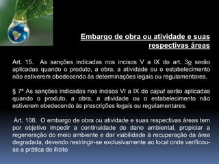 Embargo de obra ou atividade e suas
respectivas áreas
Art. 15. As sanções indicadas nos incisos V a IX do art. 3o serão
aplicadas quando o produto, a obra, a atividade ou o estabelecimento
não estiverem obedecendo às determinações legais ou regulamentares.
§ 7º As sanções indicadas nos incisos VI a IX do caput serão aplicadas
quando o produto, a obra, a atividade ou o estabelecimento não
estiverem obedecendo às prescrições legais ou regulamentares.
Art. 108. O embargo de obra ou atividade e suas respectivas áreas tem
por objetivo impedir a continuidade do dano ambiental, propiciar a
regeneração do meio ambiente e dar viabilidade à recuperação da área
degradada, devendo restringir-se exclusivamente ao local onde verificou-
se a prática do ilícito
 
