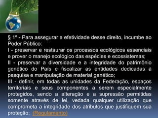 § 1º - Para assegurar a efetividade desse direito, incumbe ao
Poder Público:
I - preservar e restaurar os processos ecológicos essenciais
e prover o manejo ecológico das espécies e ecossistemas;
II - preservar a diversidade e a integridade do patrimônio
genético do País e fiscalizar as entidades dedicadas à
pesquisa e manipulação de material genético;
III - definir, em todas as unidades da Federação, espaços
territoriais e seus componentes a serem especialmente
protegidos, sendo a alteração e a supressão permitidas
somente através de lei, vedada qualquer utilização que
comprometa a integridade dos atributos que justifiquem sua
proteção; (Regulamento)
 