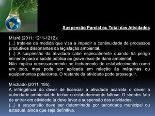 Suspensão Parcial ou Total das Atividades
Milaré (2011: 1211-1212):
(...) trata-se de medida que visa a impedir a continuidade de processos
produtivos dissonantes da legislação ambiental.
(...) A suspensão da atividade cabe especialmente quando há perigo
iminente para a saúde pública ou grave risco de dano ambiental.
Não implica necessariamente no fechamento do estabelecimento como
um todo, mas pode ser aplicada em relação às máquinas ou
equipamentos poluidores. O restante da atividade pode prosseguir.
Machado (2011: 195):
A infringência do dever de licenciar a atividade acarreta o dever a
autoridade ambiental de fechar o estabelecimento faltoso. O simples fato
de entrar em atividade já deve levar a suspensão das atividades.
(...) a suspensão deve ser determinada por autoridade municipal ou
estadual, ainda que seja definitiva.
 