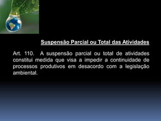Suspensão Parcial ou Total das Atividades
Art. 110. A suspensão parcial ou total de atividades
constitui medida que visa a impedir a continuidade de
processos produtivos em desacordo com a legislação
ambiental.
 