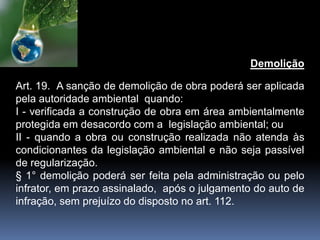Demolição
Art. 19. A sanção de demolição de obra poderá ser aplicada
pela autoridade ambiental quando:
I - verificada a construção de obra em área ambientalmente
protegida em desacordo com a legislação ambiental; ou
II - quando a obra ou construção realizada não atenda às
condicionantes da legislação ambiental e não seja passível
de regularização.
§ 1° demolição poderá ser feita pela administração ou pelo
infrator, em prazo assinalado, após o julgamento do auto de
infração, sem prejuízo do disposto no art. 112.
 