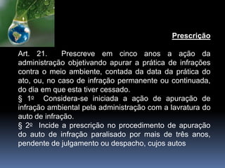 Prescrição
Art. 21. Prescreve em cinco anos a ação da
administração objetivando apurar a prática de infrações
contra o meio ambiente, contada da data da prática do
ato, ou, no caso de infração permanente ou continuada,
do dia em que esta tiver cessado.
§ 1o Considera-se iniciada a ação de apuração de
infração ambiental pela administração com a lavratura do
auto de infração.
§ 2o Incide a prescrição no procedimento de apuração
do auto de infração paralisado por mais de três anos,
pendente de julgamento ou despacho, cujos autos
 