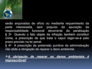 serão arquivados de ofício ou mediante requerimento da
parte interessada, sem prejuízo da apuração da
responsabilidade funcional decorrente da paralisação
§ 3o Quando o fato objeto da infração também constituir
crime, a prescrição de que trata o caput reger-se-á pelo
prazo previsto na lei penal.
§ 4o A prescrição da pretensão punitiva da administração
não elide a obrigação de reparar o dano ambiental.
A obrigação de reparar os danos ambientais é
imprescritível!
 