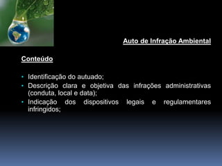 Auto de Infração Ambiental
Conteúdo
• Identificação do autuado;
• Descrição clara e objetiva das infrações administrativas
(conduta, local e data);
• Indicação dos dispositivos legais e regulamentares
infringidos;
 