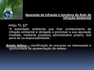 Apuração da infração e lavratura do Auto de
Infração Ambiental
Artigo 70, §3ª
“A autoridade ambiental que tiver conhecimento de
infração ambiental é obrigada a promover a sua apuração
imediata, mediante processo administrativo próprio, sob
pena de co-responsabilidade.”
Ampla defesa – cientificação do processo ao interessado e
oportunidade de apresentação de defesa.
 