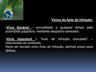Vícios do Auto de Infração:
•Vício Sanável – convalidado a qualquer tempo pela
autoridade julgadora, mediante despacho saneador;
•Vício Insanável = “Auto de Infração maculado” –
relacionado ao conteúdo;
Deve ser lavrado novo Auto de Infração, abrindo prazo para
defesa;
 