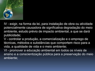 IV - exigir, na forma da lei, para instalação de obra ou atividade
potencialmente causadora de significativa degradação do meio
ambiente, estudo prévio de impacto ambiental, a que se dará
publicidade;
V - controlar a produção, a comercialização e o emprego de
técnicas, métodos e substâncias que comportem risco para a
vida, a qualidade de vida e o meio ambiente;
VI - promover a educação ambiental em todos os níveis de
ensino e a conscientização pública para a preservação do meio
ambiente;
 