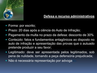 Defesa e recurso administrativos
 Forma: por escrito;
 Prazo: 20 dias após a ciência do Auto de Infração;
 Pagamento da multa no prazo da defesa: desconto de 30%
 Conteúdo: fatos e fundamentos antagônicos ao disposto no
auto de infração e apresentação das provas que o autuado
pretende produzir a seu favor;
 Legitimado: deve ser apresentada pelos legitimados, sob
pena de nulidade, tornando a peça defensória prejudicada;
 Não é necessária representação por advogado;
 
