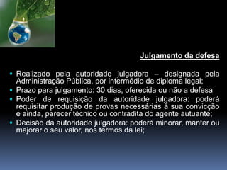 Julgamento da defesa
 Realizado pela autoridade julgadora – designada pela
Administração Pública, por intermédio de diploma legal;
 Prazo para julgamento: 30 dias, oferecida ou não a defesa
 Poder de requisição da autoridade julgadora: poderá
requisitar produção de provas necessárias à sua convicção
e ainda, parecer técnico ou contradita do agente autuante;
 Decisão da autoridade julgadora: poderá minorar, manter ou
majorar o seu valor, nos termos da lei;
 