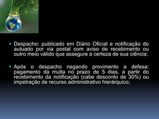  Despacho: publicado em Diário Oficial e notificação do
autuado por via postal com aviso de recebimento ou
outro meio válido que assegure a certeza de sua ciência;
 Após o despacho negando provimento a defesa:
pagamento da multa no prazo de 5 dias, a partir do
recebimento da notificação (cabe desconto de 30%) ou
impetração de recurso administrativo hierárquico;
 