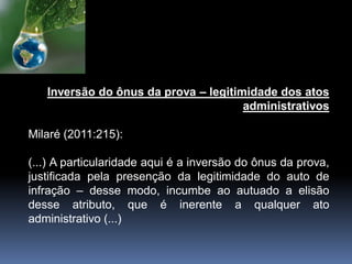 Inversão do ônus da prova – legitimidade dos atos
administrativos
Milaré (2011:215):
(...) A particularidade aqui é a inversão do ônus da prova,
justificada pela presenção da legitimidade do auto de
infração – desse modo, incumbe ao autuado a elisão
desse atributo, que é inerente a qualquer ato
administrativo (...)
 