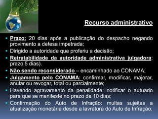 Recurso administrativo
 Prazo: 20 dias após a publicação do despacho negando
provimento a defesa impetrada;
 Dirigido a autoridade que proferiu a decisão;
 Retratabilidade da autoridade administrativa julgadora:
prazo 5 dias).
 Não sendo reconsiderado – encaminhado ao CONAMA;
 Julgamento pelo CONAMA: confirmar, modificar, majorar,
anular ou revogar, total ou parcialmente;
 Havendo agravamento da penalidade: notificar o autuado
para que se manifeste no prazo de 10 dias;
 Confirmação do Auto de Infração: multas sujeitas a
atualização monetária desde a lavratura do Auto de Infração;
 