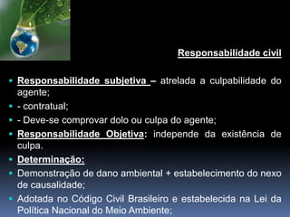 Responsabilidade civil
 Responsabilidade subjetiva – atrelada a culpabilidade do
agente;
 - contratual;
 - Deve-se comprovar dolo ou culpa do agente;
 Responsabilidade Objetiva: independe da existência de
culpa.
 Determinação:
 Demonstração de dano ambiental + estabelecimento do nexo
de causalidade;
 Adotada no Código Civil Brasileiro e estabelecida na Lei da
Política Nacional do Meio Ambiente;
 