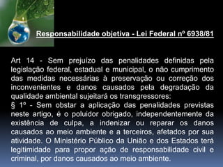 Responsabilidade objetiva - Lei Federal nº 6938/81
Art 14 - Sem prejuízo das penalidades definidas pela
legislação federal, estadual e municipal, o não cumprimento
das medidas necessárias à preservação ou correção dos
inconvenientes e danos causados pela degradação da
qualidade ambiental sujeitará os transgressores:
§ 1º - Sem obstar a aplicação das penalidades previstas
neste artigo, é o poluidor obrigado, independentemente da
existência de culpa, a indenizar ou reparar os danos
causados ao meio ambiente e a terceiros, afetados por sua
atividade. O Ministério Público da União e dos Estados terá
legitimidade para propor ação de responsabilidade civil e
criminal, por danos causados ao meio ambiente.
 
